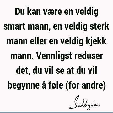 Du kan være en veldig smart mann, en veldig sterk mann eller en veldig kjekk mann. Vennligst reduser det, du vil se at du vil begynne å føle (for andre)