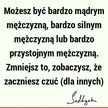 Możesz być bardzo mądrym mężczyzną, bardzo silnym mężczyzną lub bardzo przystojnym mężczyzną. Zmniejsz to, zobaczysz, że zaczniesz czuć (dla innych)