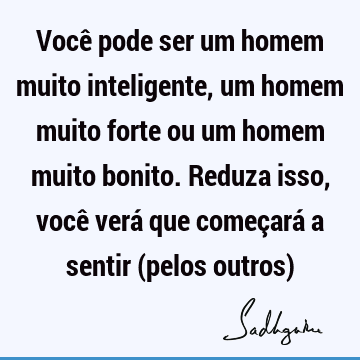 Você pode ser um homem muito inteligente, um homem muito forte ou um homem muito bonito. Reduza isso, você verá que começará a sentir (pelos outros)