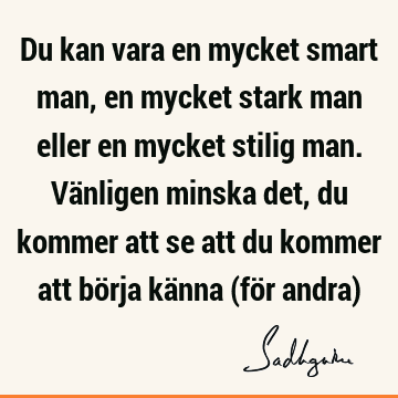 Du kan vara en mycket smart man, en mycket stark man eller en mycket stilig man. Vänligen minska det, du kommer att se att du kommer att börja känna (för andra)