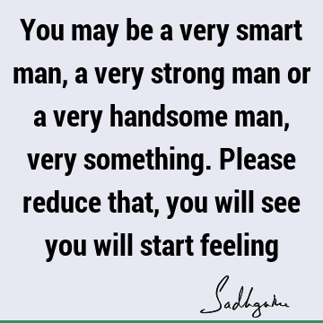 You may be a very smart man, a very strong man or a very handsome man, very something. Please reduce that, you will see you will start