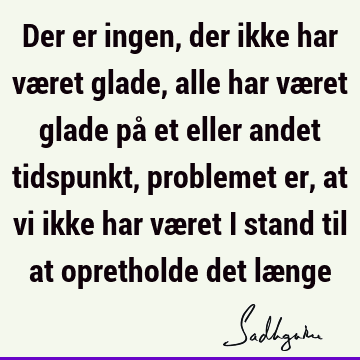 Der er ingen, der ikke har været glade, alle har været glade på et eller andet tidspunkt, problemet er, at vi ikke har været i stand til at opretholde det læ