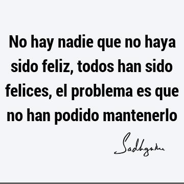 No hay nadie que no haya sido feliz, todos han sido felices, el problema es que no han podido