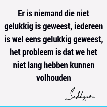 Er is niemand die niet gelukkig is geweest, iedereen is wel eens gelukkig geweest, het probleem is dat we het niet lang hebben kunnen