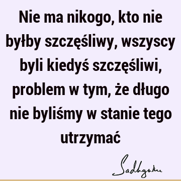 Nie ma nikogo, kto nie byłby szczęśliwy, wszyscy byli kiedyś szczęśliwi, problem w tym, że długo nie byliśmy w stanie tego utrzymać