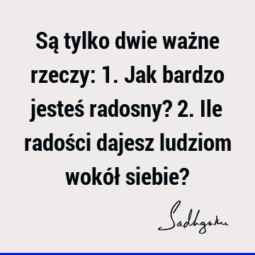 Są tylko dwie ważne rzeczy: 1. Jak bardzo jesteś radosny? 2. Ile radości dajesz ludziom wokół siebie?