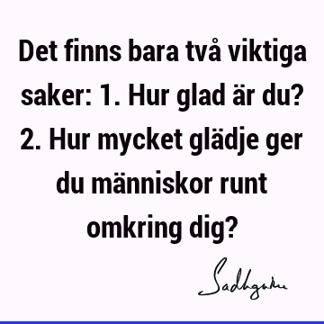 Det finns bara två viktiga saker: 1. Hur glad är du? 2. Hur mycket glädje ger du människor runt omkring dig?