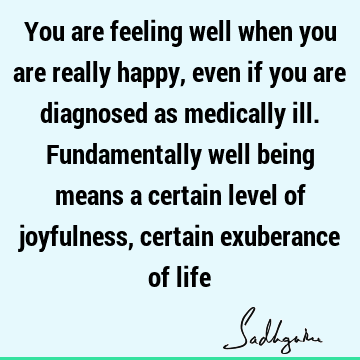You are feeling well when you are really happy, even if you are diagnosed  as medically ill. Fundamentally well being means a certain level of joyfulness,
