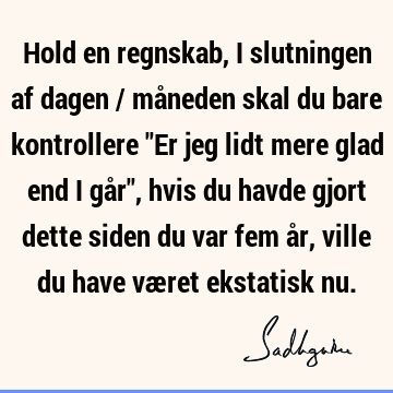 Hold en regnskab, i slutningen af dagen / måneden skal du bare kontrollere "Er jeg lidt mere glad end i går", hvis du havde gjort dette siden du var fem år,