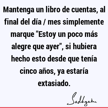 Mantenga un libro de cuentas, al final del día / mes simplemente marque "Estoy un poco más alegre que ayer", si hubiera hecho esto desde que tenía cinco años,