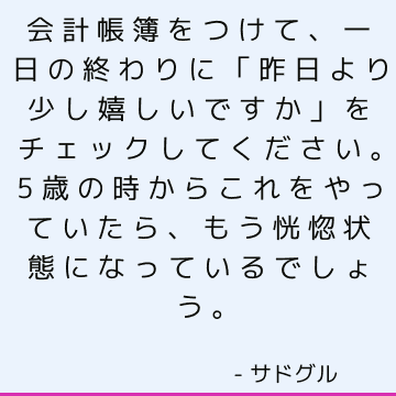 会計帳簿をつけて、一日の終わりに「昨日より少し嬉しいですか」をチェックしてください。5歳の時からこれをやっていたら、もう恍惚状態になっているでしょう。