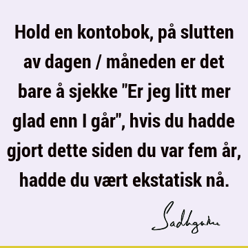 Hold en kontobok, på slutten av dagen / måneden er det bare å sjekke "Er jeg litt mer glad enn i går", hvis du hadde gjort dette siden du var fem år, hadde du