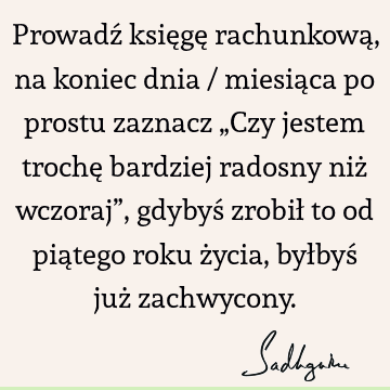 Prowadź księgę rachunkową, na koniec dnia / miesiąca po prostu zaznacz „Czy jestem trochę bardziej radosny niż wczoraj”, gdybyś zrobił to od piątego roku życia,