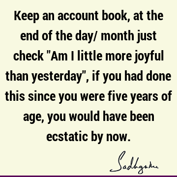 Keep an account book, at the end of the day/ month just check "Am I little more joyful than yesterday", if you had done this since you were five years of age,