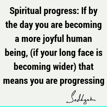 Spiritual progress: If by the day you are becoming a more joyful human being, (if your long face is becoming wider) that means you are