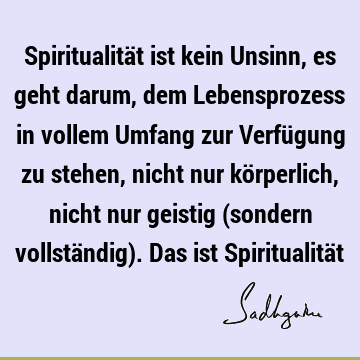 Spiritualität ist kein Unsinn, es geht darum, dem Lebensprozess in vollem Umfang zur Verfügung zu stehen, nicht nur körperlich, nicht nur geistig (sondern