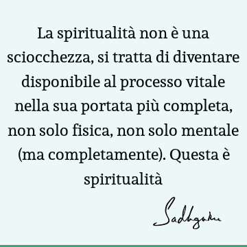 La spiritualità non è una sciocchezza, si tratta di diventare disponibile al processo vitale nella sua portata più completa, non solo fisica, non solo mentale (