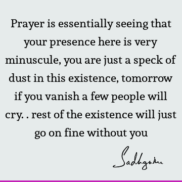 Prayer is essentially seeing that your presence here is very minuscule, you are just a speck of dust in this existence, tomorrow if you vanish a few people