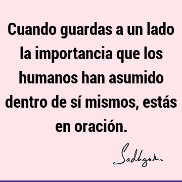 Cuando guardas a un lado la importancia que los humanos han asumido dentro de sí mismos, estás en oració