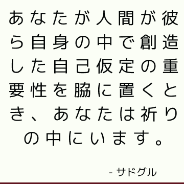 あなたが人間が彼ら自身の中で創造した自己仮定の重要性を脇に置くとき、あなたは祈りの中にいます。