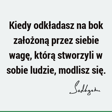 Kiedy odkładasz na bok założoną przez siebie wagę, którą stworzyli w sobie ludzie, modlisz się