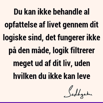 Du kan ikke behandle al opfattelse af livet gennem dit logiske sind, det fungerer ikke på den måde, logik filtrerer meget ud af dit liv, uden hvilken du ikke