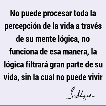 No puede procesar toda la percepción de la vida a través de su mente lógica, no funciona de esa manera, la lógica filtrará gran parte de su vida, sin la cual