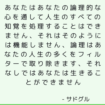 あなたはあなたの論理的な心を通して人生のすべての知覚を処理することはできません、それはそのようには機能しません、論理はあなたの人生の多くをフィルターで取り除きます、それなしではあなたは生きることができません