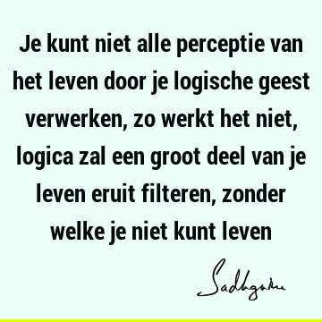 Je kunt niet alle perceptie van het leven door je logische geest verwerken, zo werkt het niet, logica zal een groot deel van je leven eruit filteren, zonder