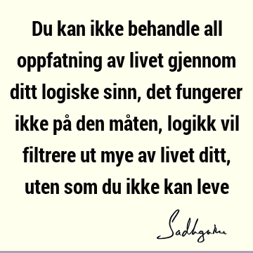 Du kan ikke behandle all oppfatning av livet gjennom ditt logiske sinn, det fungerer ikke på den måten, logikk vil filtrere ut mye av livet ditt, uten som du