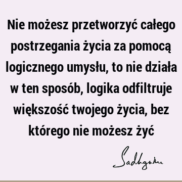 Nie możesz przetworzyć całego postrzegania życia za pomocą logicznego umysłu, to nie działa w ten sposób, logika odfiltruje większość twojego życia, bez któ