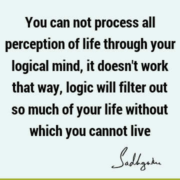 You can not process all perception of life through your logical mind, it doesn