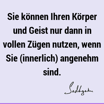 Sie können Ihren Körper und Geist nur dann in vollen Zügen nutzen, wenn Sie (innerlich) angenehm