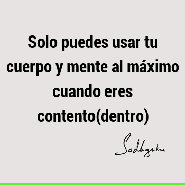 Solo puedes usar tu cuerpo y mente al máximo cuando eres contento(dentro)