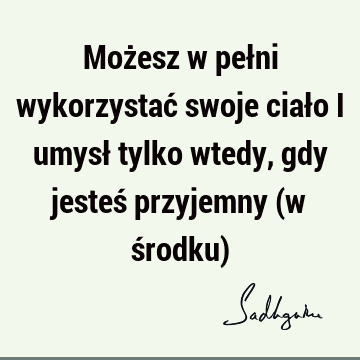 Możesz w pełni wykorzystać swoje ciało i umysł tylko wtedy, gdy jesteś przyjemny (w środku)