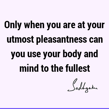 Only when you are at your utmost pleasantness can you use your body and mind to the