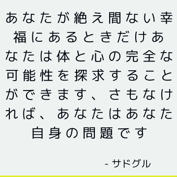 あなたが絶え間ない幸福にあるときだけあなたは体と心の完全な可能性を探求することができます、さもなければ、あなたはあなた自身の問題です