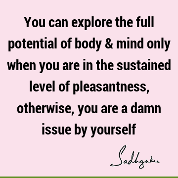 You can explore the full potential of body & mind only when you are in the sustained level of pleasantness, otherwise, you are a damn issue by