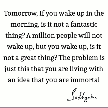 Tomorrow, If you wake up in the morning, is it not a fantastic thing? A million people will not wake up, but you wake up, is it not a great thing? The problem