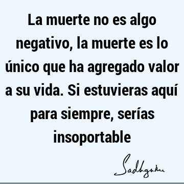 La muerte no es algo negativo, la muerte es lo único que ha agregado valor a su vida. Si estuvieras aquí para siempre, serías