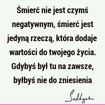 Śmierć nie jest czymś negatywnym, śmierć jest jedyną rzeczą, która dodaje wartości do twojego życia. Gdybyś był tu na zawsze, byłbyś nie do