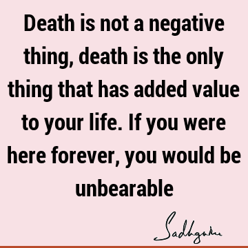 Death is not a negative thing, death is the only thing that has added value to your life. If you were here forever, you would be