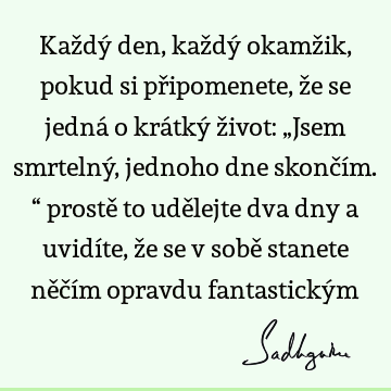 Každý den, každý okamžik, pokud si připomenete, že se jedná o krátký život: „Jsem smrtelný, jednoho dne skončím.“ prostě to udělejte dva dny a uvidíte, že se v