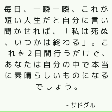 毎日、一瞬一瞬、これが短い人生だと自分に言い聞かせれば、「私は死ぬ、いつかは終わる」。 これを2日間行うだけで、あなたは自分の中で本当に素晴らしいものになるでしょう。