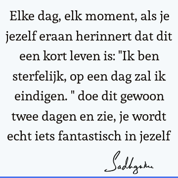 Elke dag, elk moment, als je jezelf eraan herinnert dat dit een kort leven is: "Ik ben sterfelijk, op een dag zal ik eindigen." doe dit gewoon twee dagen en