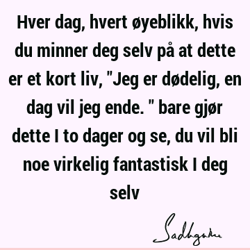 Hver dag, hvert øyeblikk, hvis du minner deg selv på at dette er et kort liv, "Jeg er dødelig, en dag vil jeg ende." bare gjør dette i to dager og se, du vil