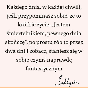 Każdego dnia, w każdej chwili, jeśli przypominasz sobie, że to krótkie życie, „Jestem śmiertelnikiem, pewnego dnia skończę”. po prostu rób to przez dwa dni i