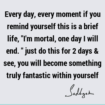 Every day, every moment if you remind yourself this is a brief life, "I