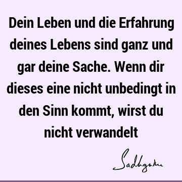 Dein Leben und die Erfahrung deines Lebens sind ganz und gar deine Sache. Wenn dir dieses eine nicht unbedingt in den Sinn kommt, wirst du nicht