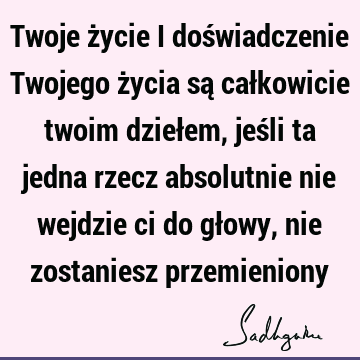 Twoje życie i doświadczenie Twojego życia są całkowicie twoim dziełem, jeśli ta jedna rzecz absolutnie nie wejdzie ci do głowy, nie zostaniesz